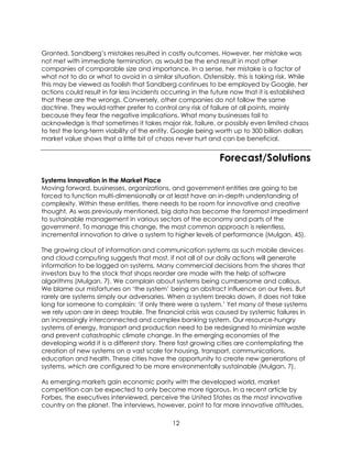12
Granted, Sandberg’s mistakes resulted in costly outcomes. However, her mistake was
not met with immediate termination, as would be the end result in most other
companies of comparable size and importance. In a sense, her mistake is a factor of
what not to do or what to avoid in a similar situation. Ostensibly, this is taking risk. While
this may be viewed as foolish that Sandberg continues to be employed by Google, her
actions could result in far less incidents occurring in the future now that it is established
that these are the wrongs. Conversely, other companies do not follow the same
doctrine. They would rather prefer to control any risk of failure at all points, mainly
because they fear the negative implications. What many businesses fail to
acknowledge is that sometimes it takes major risk, failure, or possibly even limited chaos
to test the long-term viability of the entity. Google being worth up to 300 billion dollars
market value shows that a little bit of chaos never hurt and can be beneficial.
Forecast/Solutions
Systems Innovation in the Market Place
Moving forward, businesses, organizations, and government entities are going to be
forced to function multi-dimensionally or at least have an in-depth understanding of
complexity. Within these entities, there needs to be room for innovative and creative
thought. As was previously mentioned, big data has become the foremost impediment
to sustainable management in various sectors of the economy and parts of the
government. To manage this change, the most common approach is relentless,
incremental innovation to drive a system to higher levels of performance (Mulgan, 45).
The growing clout of information and communication systems as such mobile devices
and cloud computing suggests that most, if not all of our daily actions will generate
information to be logged on systems. Many commercial decisions from the shares that
investors buy to the stock that shops reorder are made with the help of software
algorithms (Mulgan, 7). We complain about systems being cumbersome and callous.
We blame our misfortunes on ‘the system’ being an abstract influence on our lives. But
rarely are systems simply our adversaries. When a system breaks down, it does not take
long for someone to complain: ‘if only there were a system.’ Yet many of these systems
we rely upon are in deep trouble. The financial crisis was caused by systemic failures in
an increasingly interconnected and complex banking system. Our resource-hungry
systems of energy, transport and production need to be redesigned to minimize waste
and prevent catastrophic climate change. In the emerging economies of the
developing world it is a different story. There fast growing cities are contemplating the
creation of new systems on a vast scale for housing, transport, communications,
education and health. These cities have the opportunity to create new generations of
systems, which are configured to be more environmentally sustainable (Mulgan, 7).
As emerging markets gain economic parity with the developed world, market
competition can be expected to only become more rigorous. In a recent article by
Forbes, the executives interviewed, perceive the United States as the most innovative
country on the planet. The interviews, however, point to far more innovative attitudes,
 