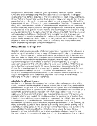 13
and practices, elsewhere. The report gives top marks to Vietnam, Nigeria, Canada,
China and Brazil for recognizing innovation as a top executive priority. The biggest
champions of big data as a source of innovation are Mexico, Brazil, Turkey and Nigeria.
China, Vietnam, Russia, India, Mexico, Brazil all score highly when asked if they strongly
agree that using collaboration to innovate is likely to grow revenues. The USA is at the
lower end of this trend. 23% strongly agree compared to 41% in China (Shaughnessy, 1).
Being that China and India are two of the United States’ largest economic rivals now
and into the future, there is potential for negative implications within the U.S. economy if
companies are more globally mobile. If China and Brazil recognize innovation as a top
priority, companies have the option to simply go offshore, inevitably harming American
workers and potential talent. Additionally, long-term planners and strategists can
expect to see increased complexity within various systems, particularly technology. Of
course, this increased complexity hinges upon the growth of the economy and future
progress. If these factors falter, many drivers of complexity may simply be rendered
moot, experiencing a degree of negative feedback.
Managed Chaos: The Google Way
Google’s relative success can be attributed to company management’s willingness to
embrace experimentation, adapt to external changes, and to take a complex-aware
approach. There is a growing movement in development which rejects the common
view that there is a simple, replicable prescription for development. One must also take
into account the diversity of development programs, and the need for a more
experimental approach in the face of complex problems (Barder, 1). Google’s
approach is experimenting with risk by allowing some room for failure. While there are
some short-term consequences to this factor, the company becomes better for it.
Chaos, if managed properly, is one plan moving forward as applied to new start-ups
and companies seeking to remain competitive. Many new entrepreneurs and
innovators entering this complex economy understand that the status quo or the old
way of management is not sustainable long-term. These will be the individuals
managing the future of complex economies.
Adaptation to a Shared Economy
Another part of the complex economy is shared or collaborative economics, which
shows promise in the coming years. However, there is still the issue of regulation and/or
government’s adaptation to an alternative economic system. What all sharing-based
economy startups have in common is the ability to connect sellers with consumers on a
scale that is astronomical in comparison with what was possible even a few years
ago(Jones, 1). If governments are not able to adapt or continue levying burdensome
regulations to the new market; this could encumber the exuberance of sharing. One
thing that has made the sharing economy so appealing is the ability to flout some rules
that only apply to normal businesses. These rules include taxes and licensing
requirements by national, local, and states/regional governments. On the contrary, as
many established businesses have pointed out, winning on an uneven playing field is
essentially cheating (Jones, 1). This is where government comes into fold as to level the
playing field so there is equal footing within the market place. But even this is a
balancing act due to the fact the some governments do not always have the best
track record when it comes to such regulation of a particular economy. The end result
 