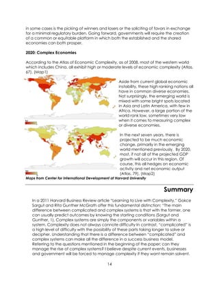 14
in some cases is the picking of winners and losers or the soliciting of favors in exchange
for a minimal regulatory burden. Going forward, governments will require the creation
of a common or equitable platform in which both the established and the shared
economies can both prosper.
2020: Complex Economies
According to the Atlas of Economic Complexity, as of 2008, most of the western world
which includes China, all exhibit high or moderate levels of economic complexity (Atlas,
67). (Map1)
Aside from current global economic
instability, these high ranking nations all
have in common diverse economies.
Not surprisingly, the emerging world is
mixed with some bright spots located
in Asia and Latin America, with few in
Africa. However, a large portion of the
world rank low, sometimes very low
when it comes to measuring complex
or diverse economies.
In the next seven years, there is
projected to be much economic
change, primarily in the emerging
world mentioned previously. By 2020,
most, if not all of the projected GDP
growth will occur in this region. Of
course, this all hedges on economic
activity and net economic output
(Atlas, 79). (Map2)
Maps from Center for International Development at Harvard University
Summary
In a 2011 Harvard Business Review article “Learning to Live with Complexity,” Gokce
Sargut and Rita Gunther McGrath offer this fundamental distinction: “The main
difference between complicated and complex systems is that with the former, one
can usually predict outcomes by knowing the starting conditions (Sargut and
Gunther, 1). Complex systems are simply the components or variables within a
system. Complexity does not always connote difficulty In contrast, “complicated” is
a high level of difficulty with the possibility of these parts taking longer to solve or
decipher. Understanding that there is a difference between “complicated” and
complex systems can make all the difference in a success business model.
Referring to the questions mentioned in the beginning of the paper; can they
manage the rise of complex systems? I believe despite current events, businesses
and government will be forced to manage complexity if they want remain solvent.
 