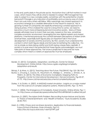 15
In the end, particularly in the private sector, the bottom line is all that matters in most
cases, which means they will do what is needed to adapt. Will management be
able to adapt to a new complex reality, sometimes with the potential for chaotic
behavior? If Google is any indication of profitability and success by way of chaos
then I am sure many others will follow. Will a seemingly new shared approach to
economics emerge as a credible alternative to the mean? In essence, Yes! A
growing number of companies are explicitly embracing a shared approach to
doing business. If this is indeed the case for a long time to come, we need to
become a much more entrepreneurial and innovative society. Many of these
people will simply have to invent their own jobs, based on the new, sometimes
complex economic environment, leveraging the new digital markets and shared
platforms. I mentioned previously the contrast between perceptions of Adam Smith
and Karl Marx, essentially both figures play an important role in the future
development of society and the economy. But first, society must understand the
context in which both figures ideals and formulas for bettering the collective. It is
not as simple as Marx being a leftist and Smith being a lassie-faire capitalist. If
society is to ever reach the potential that these figures acknowledged, we must
take parts of these approaches. The future is projected to become far more
complex which means a variety of approaches must be employed.
Citations
Barder, O. (2012). Complexity, Adaptation, and Results. Center for Global
Development. Online Article. http://www.cgdev.org/blog/complexity-
adaptation-and-results
Bishop, P. & Hines, A. (2012). Teaching about the Future. PALGRAVE. Pgs 135-138. Print
Bustos, S., Chuang, S., Coscia, M., Hausmann, R., Hidalgo, C., Jimenez, J., Simoes, A.. &
Yildirm, M. (2013). The Atlas of Economic Complexity: Mapping Paths to
Prosperity. Center for International Development, Harvard University. Pgs 20-37;
67-79. http://www.cid.harvard.edu/documents/complexityatlas.pdf
Darley, V. & Outkin, A. (2007). A NASDAQ market simulation : insights on a major market
from the science of complex adaptive systems. World Scientific. Pgs 1-3. Print.
Fromm, F. (2004). The Emergence of Complexity. Kassel University. Online Article. Pgs 11-
14. http://www.uni-kassel.de/upress/online/frei/978-3-89958-069-3.volltext.frei.pdf
Gocman, D. (2007). The Adam Smith Problem: Reconciling Human Nature and Society
in ‘Theory of Moral Sentiments’ and ‘Wealth of Nations.’ Tauris Academic Studies
20-30. Print.
Hsieh, D. (1990). Chaos and non-linear dynamics: Application to Financial Markets.
Fuqua School of Business, Duke University. Pgs 2-3.
https://faculty.fuqua.duke.edu/~dah7/jf1991.pdf
 