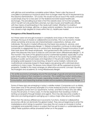 4
with glitches and sometimes complete system failure. There is also the issue of
cancelled or phased-out insurance plans that no longer meet the ACA requirements by
the Obama Administration. Of course, this would not be an issue if the newly uninsured
could simply shop for a new plan on the federal and state based healthcare
exchanges. The prevailing issue here is that the website does not function properly
which has left not only potential customers, but also insurers and healthcare officials
with few means of participating in the newly built market. Whether it is small but
manageable technology, glitches, or deep systemic problems, the chaos on one end
has caused a high degree of chaos within the U.S. healthcare market.
Emergence of the Shared Economy
As if there were not enough increase in complexity and chaos in the market, there
emerges the issue of shared or collaborative economies. This is an economic model
where ownership and access are shared between corporations, startups, and
individuals. This results in market efficiencies that bear new products, services, and
business growth (Wladawasky-Berger 1). Global competition continues to drive large
companies to aggressively focus on productivity, leveraging IT-based innovations to get
their work done with fewer employees. And governments will continue to shed jobs
given the pressures they face to reduce costs and slim down (Wladawasky-Berger 1). At
the moment, the state of the global economy is extremely lopsided, especially in some
parts of the world. The European Union (EU) continues its two-year long austerity plan
leading to public sector job losses and stagnation in the private markets. While the
emerging world appears to be booming, at least in some markets; national and
multinational companies based in these regions are growing with a slimmed-down
workforce in many cases. This leaves many absent from all the supposed economic
prosperity. Parallel to this mean emerges an alternative economic concept. Quoting
technologists and academic Dr. Irving Wladawasky-Berger:
“An entire economy is emerging around the exchange of goods and services between
individuals instead of from business to consumer. This is redefining market relationships
between traditional sellers and buyers, expanding models of transaction and
consumption, and impacting business models and ecosystems (Wladawasky-Berger 1).”
Some of these signs are emerging in today’s volatile market. Companies such as Airbrb,
have been one of the primary examples of a more shared economic business model,
where property owners rent out apartments, homes, and flats to those who are willing
to pay the set price. In many cases, it is far less expensive than booking a hotel or
renting out property through brokers and agents. This is has also become a reality in
bike and car sharing programs springing up in various major cities around the world.
Other than the obvious differences in economic functions, shared or collaborative
economics still do not dominate the global market. They are just beginning to enter the
marketplace which brings to question; how does this not cause an increase in further
complexity and potential chaos in a system that has yet to reach a sustainable level of
utility? These questions will be answered further on in the paper.
 