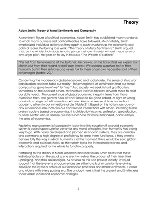 5
Theory
Adam Smith: Theory of Moral Sentiments and Complexity
A prominent figure of political economics, Adam Smith has established many standards
to which many business and political leaders have followed. Most notably, Smith
emphasized individual actions as they apply to such structures as the economic and
political realm. Pertaining to is works “The Theory of Moral Sentiments,” Smith argued
that, on the whole, individuals tend to pursue their own interest without much sense of
any larger plan. He goes on to say in his book “The Wealth of Nations:”
“It is not from benevolence of the butcher, the brewer, or the baker that we expect our
dinner, but from their regard to their own interest. We address ourselves not to their
humanity but to their self-love and never talk to them of our own necessities but of their
advantages (Noble, 20).”
Concerning the modern-day global economic and social order, this sense of structural
individualism appears to be our reality. This emergence of sorts implies that our moral
compass has gone from “we” to “me.” As a society, we seek instant gratification,
sometimes on the backs of others, to which we view as faceless servants there to assist
our daily needs. The current issue of global economic inequity stems from these
avaricious traits. The general rules of what is held to be good or bad, of right or wrong
conduct, emerge out of interaction. We soon become aware of how our actions
appear to others in our immediate circle (Noble 21). Based on this notion, our day-to-
day experiences are rooted in our constructed interactions with others. Referring to the
present society based on economics, it is divided by income, profession, specialization,
business sector, etc. In a sense, we have become far more Balkanized, particularly in
the area of economics.
Factoring management of complexity factor into this equation; if a sound economic
system is based upon superior behavior and moral principles, than humanity has a long
way to go. With newly developed and planned economic systems, they are complex
and command a high degree of proficiency to keep them functional. If they were to
behave fully the way in which humanity is at the moment, there would be epic global
economic and political chaos, as the system lacks the interconnectedness and
interactions required for the whole to function properly.
Pertaining to the Theory of Moral Sentiment and individuals, Smith notes that these
individual actors on the social scene are themselves the product of their time, their
upbringing, and their social origins. As obvious as this is to present society, it would
suggest that these events or occurrences are either cyclical or constantly evolving.
Based on the cyclical nature of our economic practices and moral sentiments, it closes
and widens with every passing era. The analogy here is that the present and Smith’s era
share similar social and economic changes.
 