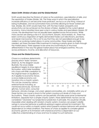 6
Adam Smith: Division of Labor and the Global Market
Smith would describe the Division of Labor as the subdivision, specialization of skills, and
the separation of trades (Noble, 24). The three ways in which the specialization
increases efficiency is we become more proficient, we focus on one thing, instead of
being multitaskers, and we automated many activities allowing for fewer workers per
task. (Noble, 25). Smith would imply that, with the free market, prosperity and
productivity can be achieved via the division of labor. Applied to the current global
economy, many industries have seen a rise in various trades and specialized careers. Of
course, the development has not equally been applied across the economy. While
many sectors are seeing a rise in IT, accountants, lawyers, stock brokers, et., there has
been continuous stagnation of highly demanded trades such electricians, plumbers,
and repair men/women. This is not to say that they are not specialized enough to be
viable in an evolving market place. In some communities, these trades are highly
needed, yet there has been little investment in training or priority given to them through
the market place. There appears to be some structural inequity or structural
differentiation in the way the global market place has emerged overtime. This cuts
across professions, income, and allocation of resources.
Chaos and the Global Economy
Chaos is a nonlinear deterministic
process which "looks" random
(Hsieh 2). As the diagram would
illustrate, the once stable
equilibrium begins to show signs of
fluctuation, which later translates
into chaos with little correlation to
the original mean or equilibrium.
As it applies to economic forces,
a once stable economy can
transition into a chaotic system.
This can be caused by various
external forces including, as
mentioned previously, technical
glitches, human error, consumer
behavior, climate change, civil unrest, global commodities, etc. Instability within any of
these factors can cause a shock to the system causing such levels of chaos and
fluctuations. These chaotic systems can be periodic and also pose some fundamental
limitations. Separate from a simple chaotic system, these deterministic factors can be
considered “clockwise” but projected or predicted. In principle, this would be virtually
impossible when dealing with random chaotic system. Investors can project volatile
swings in consumer behavior or political uprising in regions primed for investment. This
could not occur within a chaotic system which presents random behavior with sensitive
dependence on initial conditions. The theory of chaos as applies to complex global
economic growth or its immersion with shared economics is dependent on our
collective understanding of chaos and how to adapt to such behavior.
 