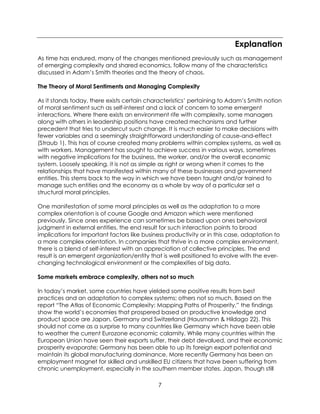 7
Explanation
As time has endured, many of the changes mentioned previously such as management
of emerging complexity and shared economics, follow many of the characteristics
discussed in Adam’s Smith theories and the theory of chaos.
The Theory of Moral Sentiments and Managing Complexity
As it stands today, there exists certain characteristics’ pertaining to Adam’s Smith notion
of moral sentiment such as self-interest and a lack of concern to some emergent
interactions. Where there exists an environment rife with complexity, some managers
along with others in leadership positions have created mechanisms and further
precedent that tries to undercut such change. It is much easier to make decisions with
fewer variables and a seemingly straightforward understanding of cause-and-effect
(Straub 1). This has of course created many problems within complex systems, as well as
with workers. Management has sought to achieve success in various ways, sometimes
with negative implications for the business, the worker, and/or the overall economic
system. Loosely speaking, it is not as simple as right or wrong when it comes to the
relationships that have manifested within many of these businesses and government
entities. This stems back to the way in which we have been taught and/or trained to
manage such entities and the economy as a whole by way of a particular set a
structural moral principles.
One manifestation of some moral principles as well as the adaptation to a more
complex orientation is of course Google and Amazon which were mentioned
previously. Since ones experience can sometimes be based upon ones behavioral
judgment in external entities, the end result for such interaction points to broad
implications for important factors like business productivity or in this case, adaptation to
a more complex orientation. In companies that thrive in a more complex environment,
there is a blend of self-interest with an appreciation of collective principles. The end
result is an emergent organization/entity that is well positioned to evolve with the ever-
changing technological environment or the complexities of big data.
Some markets embrace complexity, others not so much
In today’s market, some countries have yielded some positive results from best
practices and an adaptation to complex systems; others not so much. Based on the
report “The Atlas of Economic Complexity: Mapping Paths of Prosperity,” the findings
show the world’s economies that prospered based on productive knowledge and
product space are Japan, Germany and Switzerland (Hausmann & Hildago 22). This
should not come as a surprise to many countries like Germany which have been able
to weather the current Eurozone economic calamity. While many countries within the
European Union have seen their exports suffer, their debt devalued, and their economic
prosperity evaporate; Germany has been able to up its foreign export potential and
maintain its global manufacturing dominance. More recently Germany has been an
employment magnet for skilled and unskilled EU citizens that have been suffering from
chronic unemployment, especially in the southern member states. Japan, though still
 