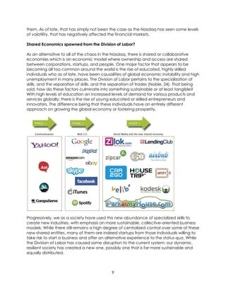 9
them. As of late, that has simply not been the case as the Nasdaq has seen some levels
of volatility, that has negatively affected the financial markets.
Shared Economics spawned from the Division of Labor?
As an alternative to all of the chaos in the Nasdaq, there is shared or collaborative
economies which is an economic model where ownership and access are shared
between corporations, startups, and people. One major factor that appears to be
becoming all too common around the world is the rise of educated, highly skilled
individuals who as of late, have been causalities of global economic instability and high
unemployment in many places. The Division of Labor pertains to the specialization of
skills, and the separation of skills, and the separation of trades (Noble, 24). That being
said, how do these factors culminate into something sustainable or at least tangible?
With high levels of education an increased levels of demand for various products and
services globally; there is the rise of young educated or skilled entrepreneurs and
innovators. The difference being that these individuals have an entirely different
approach on growing the global economy or fostering prosperity.
Progressively, we as a society have used this new abundance of specialized skills to
create new industries, with emphasis on more sustainable, collective-oriented business
models. While there still remains a high degree of centralized control over some of these
new shared entities, many of them are indeed startups from those individuals willing to
take risk to start a business and offer an alternative experience to the status quo. While
the Division of Labor has caused some disruption to the current system; our dynamic,
resilient society has created a new one, possibly one that is far more sustainable and
equally distributed.
 