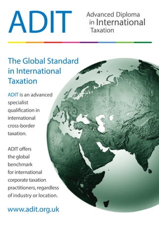ADIT is an advanced
specialist
qualification in
international
cross-border
taxation.
ADIT offers
the global
benchmark
for international
corporate taxation
practitioners, regardless
of industry or location.
ADIT
The Global Standard
in International
Taxation
www.adit.org.uk
Advanced Diploma
Taxation
in International
 