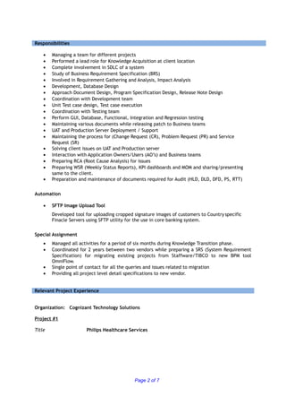 Responsibilities
• Managing a team for different projects
• Performed a lead role for Knowledge Acquisition at client location
• Complete involvement in SDLC of a system
• Study of Business Requirement Specification (BRS)
• Involved in Requirement Gathering and Analysis, Impact Analysis
• Development, Database Design
• Approach Document Design, Program Specification Design, Release Note Design
• Coordination with Development team
• Unit Test case design, Test case execution
• Coordination with Testing team
• Perform GUI, Database, Functional, Integration and Regression testing
• Maintaining various documents while releasing patch to Business teams
• UAT and Production Server Deployment / Support
• Maintaining the process for (Change Request (CR), Problem Request (PR) and Service
Request (SR)
• Solving client issues on UAT and Production server
• Interaction with Application Owners/Users (AO’s) and Business teams
• Preparing RCA (Root Cause Analysis) for issues
• Preparing WSR (Weekly Status Reports), KPI dashboards and MOM and sharing/presenting
same to the client.
• Preparation and maintenance of documents required for Audit (HLD, DLD, DFD, PS, RTT)
Automation
• SFTP Image Upload Tool
Developed tool for uploading cropped signature images of customers to Country specific
Finacle Servers using SFTP utility for the use in core banking system.
Special Assignment
• Managed all activities for a period of six months during Knowledge Transition phase.
• Coordinated for 2 years between two vendors while preparing a SRS (System Requirement
Specification) for migrating existing projects from Staffware/TIBCO to new BPM tool
OmniFlow.
• Single point of contact for all the queries and issues related to migration
• Providing all project level detail specifications to new vendor.
Relevant Project Experience
Organization: Cognizant Technology Solutions
Project #1
Title Philips Healthcare Services
Page 2 of 7
 