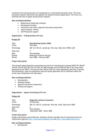 created by the scanning process are transported to a centralized operations team. This team
processes customer documents and updates the required business applications. The focus is to
eliminate the flow of paper during various requests.
Role and Responsibilities
• Requirement Gathering & Analysis
• Development/Coding
• Interaction with client, Approach document preparation,
• Impact Analysis, Testing
• UAT/Production support
Organization: FinEng Solutions Pvt Ltd.
Project #5
Title Deal Matching System (DMS)
Client ICICI Bank
Technology ASP 3.0, VB 6.0, JavaScript, VB script, SQL Server 2000, AJAX
Team Size 3
Role Team Member
Domain Banking & Financial Services
Period April 2006 – February 2007
Project Description
The intranet based application automates the process of matching the incoming SWIFT MT 100/MT
102/MT 103/MT 202/ MT 910/ MT 756/ MT 400 messages with MT 950/MT 940 or the Chase Chart
generated by the SWIFT. The process than follows mail four steps (Uploading, Matching, Claiming
and Settlement). After the settlement step the system generates file for Staffware where the
actual case initialization will take place.
Role and Responsibilities
• Development,
• Database Design,
• Approach document preparation,
• Testing and Support.
Organization: Ingress Consulting (I) Pvt Ltd
Project #6
Title Global Recruitment Consultant
Client JD Pharmacy
Technology ASP 3.0, VB 6.0, JavaScript, VB script, AJAX, SQL Server 2000
Team Size 2
Role Team Member
Period September 2005 – March 2006
Project Description
Design and Develop various Software, Database utilities and Web sites for pharmaceutical and
requirement agencies http://www.selectureglobal.com and http://www.jdpharmacy.co.uk.
Role and Responsibilities
• Development
Page 5 of 7
 