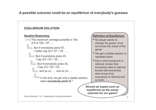 3
EQULIBRIUM SOLUTION
Iterative Reasoning:
The maximum average possible is 100,
2/3 of 100 ≈ 67 . . .
But if everybody picks 67,
I better say 2/3 • 67 ≈ 45 . . .
But if everybody picks 45,
I say 2/3 • 45 = 30 . . .
But if everybody picks 30,
I say 2/3 • 30 = 20 . . .
In the end, we get only a stable solution,
when everybody picks 0 *)
and so on . . . and so on . . .
Definition of Equilibrium:
• No player wants to
change his guess, once
he knows the result of the
game
• We get a stable solution in
repeated plays
• Key is that everybody is
rational, knows that
everybody else is rational,
knows that everybody
else knows that
everybody is rational and
so forth . . .
Should we expect such an
equilibrium as the actual
outcome for our game?
Source: Mertens; *) or 1, depending on rounding convention
A possible outcome could be an equilibrium of everybody's guesses
 