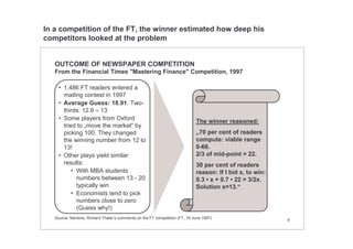 4
OUTCOME OF NEWSPAPER COMPETITION
From the Financial Times "Mastering Finance" Competition, 1997
• 1,486 FT readers entered a
mailing contest in 1997
• Average Guess: 18.91. Two-
thirds: 12.6 ≈ 13
• Some players from Oxford
tried to „move the market“ by
picking 100. They changed
the winning number from 12 to
13!
• Other plays yield similar
results:
• With MBA students
numbers between 13 - 20
typically win
• Economists tend to pick
numbers close to zero
(Guess why!)
The winner reasoned:
„70 per cent of readers
compute: viable range
0-66.
2/3 of mid-point = 22.
30 per cent of readers
reason: If I bid x, to win:
0.3 • x + 0.7 • 22 = 3/2x.
Solution x=13.“
Source: Mertens; Richard Thaler‘s comments on the FT competition (FT, 16 June 1997)
In a competition of the FT, the winner estimated how deep his
competitors looked at the problem
 