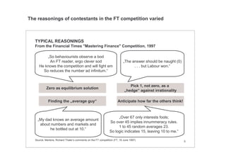 5
TYPICAL REASONINGS
From the Financial Times "Mastering Finance" Competition, 1997
„So behaviourists observe a bod
An FT reader, ergo clever sod
He knows the competition and will fight em
So reduces the number ad infinitum.“
„The answer should be naught (0)
. . . but Labour won.“
„Over 67 only interests fools;
So over 45 implies innummeracy rules.
1 to 45 random averages 23.
So logic indicates 15, leaving 10 to me.“
„My dad knows an average amount
about numbers and markets and
he bottled out at 10.“
Pick 1, not zero, as a
„hedge“ against irrationality
Finding the „average guy“ Anticipate how far the others think!
Zero as equilibrium solution
Source: Mertens; Richard Thaler‘s comments on the FT competition (FT, 16 June 1997)
The reasonings of contestants in the FT competition varied
 