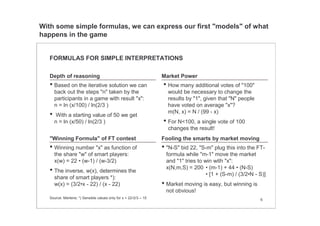 6
FORMULAS FOR SIMPLE INTERPRETATIONS
Depth of reasoning
Fooling the smarts by market moving"Winning Formula" of FT contest
Market Power
Source: Mertens; *) Sensible values only for x < 22•2/3 ≈ 15
• "N-S" bid 22, "S-m" plug this into the FT-
formula while "m-1" move the market
and "1" tries to win with "x":
x(N,m,S) = 200 • (m-1) + 44 • (N-S)
• [1 + (S-m) / (3/2•N - S)]
• Market moving is easy, but winning is
not obvious!
• Based on the iterative solution we can
back out the steps "n" taken by the
participants in a game with result "x":
n = ln (x/100) / ln(2/3 )
• With a starting value of 50 we get
n = ln (x/50) / ln(2/3 )
• How many additional votes of "100"
would be necessary to change the
results by "1", given that "N" people
have voted on average "x"?
m(N, x) = N / (99 - x)
• For N<100, a single vote of 100
changes the result!
• Winning number "x" as function of
the share "w" of smart players:
x(w) = 22 • (w-1) / (w-3/2)
• The inverse, w(x), determines the
share of smart players *):
w(x) = (3/2•x - 22) / (x - 22)
With some simple formulas, we can express our first "models" of what
happens in the game
 