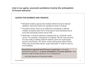 7
GUESS-THE-NUMBER AND FINANCE
• Standard models suppose that markets will tend to be at rational
equilibria, hence the search for equilibrium prices in finance
• The game shows, that it is not sufficient if everybody is rational.
Instead, everybody else has to know about it and everybody has to
know that everybody knows and so forth . . .
• Otherwise, it could be rational to suppose that an „irrational“ result
occurs. For example, investments in „bubbles“ like the new economy
(if it was really a bubble) might be rational, given we could expect
prices to rise forever. (Of course, prices cannot grow without limits,
that is why economists impose „super-rationality“ in order to rule out
such bubbles)
Economics in general and Finance in particular is not about
mechanical solutions, it is about anticipation of human behavior. And
behavior might change because of our anticipations
. . . and also because of financial models
Source: Mertens
Like in our game, economic problems involve the anticipation
of human behavior
 