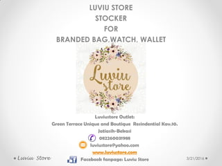 3/21/2016
LUVIU STORE
STOCKER
FOR
BRANDED BAG,WATCH, WALLET
Luviu Store
Luviustore Outlet:
Green Terrace Unique and Boutique Resindential Kav.10.
Jatiasih-Bekasi
082260031988
luviustore@yahoo.com
www.luviustore.com
Facebook fanpage: Luviu Store
 