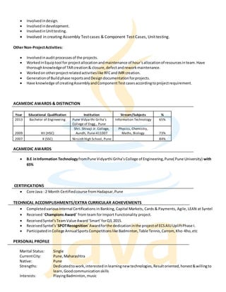  Involvedindesign.
 Involvedindevelopment.
 InvolvedinUnittesting.
 Involved in creating Assembly Test cases & Component Test Cases, Unit testing.
Other Non-ProjectActivities:
 Involvedinauditprocessesof the projects.
 WorkedinEquiptool for projectallocationandmaintenance of hour’sallocationof resourcesinteam.Have
thoroughknowledgeof TARcreation& closure,defectandreworkmaintenance.
 Workedon otherprojectrelatedactivitieslike RFCandIMR creation.
 Generation of Buildphase reportsandDesigndocumentationforprojects.
 Have knowledge of creatingAssemblyandComponentTestcasesaccordingtoprojectrequirement.
ACAMEDIC AWARDS & DISTINCTION
Year Educational Qualification Institution Stream/Subjects %
2013 Bachelor of Engineering Pune Vidyarthi Griha’s
College of Engg., Pune
Information Technology 65%
2009 XII (HSC)
Shri. Shivaji Jr. College,
Aundh, Pune-411007
Physics, Chemistry,
Maths, Biology 73%
2007 X (SSC) Nirsinh High School, Pune - 84%
ACAMEDIC AWARDS
 B.E inInformation TechnologyfromPune Vidyarthi Griha’sCollege of Engineering,Pune( Pune University) with
65%
CERTIFICATIONS
 Core Java : 2 Month Certifiedcourse fromHadapsar,Pune
TECHNICAL ACCOMPLISHMENTS/EXTRA CURRICULAR ACHIEVEMENTS
 CompletedvariousInternal Certifications in Banking, Capital Markets, Cards & Payments, Agile, LEAN at Syntel
 Received ‘Champions Award’ from team for Import Functionality project.
 ReceivedSyntel’sTeamValue Award’Smart’forQ3,2015.
 ReceivedSyntel’s‘SPOTRecognition’Awardforthe dedicationinthe projectof ECSAIU UpliftPhase I.
 ParticipatedinCollege AnnualSportsCompetitionslike Badminton,Table Tennis,Carrom, Kho-Kho,etc
PERSONAL PROFILE
Marital Status: Single
CurrentCity: Pune,Maharashtra
Native: Pune
Strengths: Dedicatedtowork,interestedinlearningnew technologies,Resultoriented,honest&willingto
learn,Goodcommunicationskills
Interests: PlayingBadminton, music
 