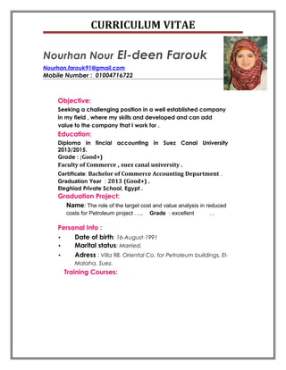CURRICULUM VITAE
Nourhan Nour El-deen Farouk
Nourhan.farouk91@gmail.com
Mobile Number : 01004716722
Objective:
Seeking a challenging position in a well established company
in my field , where my skills and developed and can add
value to the company that I work for .
Education:
Diploma in fincial accounting in Suez Canal University
2013/2015.
Grade : (Good+)
Faculty of Commerce , suez canal university .
Certificate: Bachelor of Commerce Accounting Department .
Graduation Year : 2013 (Good+) .
Eleghiad Private School, Egypt .
Graduation Project:
Name: The role of the target cost and value analysis in reduced
costs for Petroleum project ….. Grade : excellent …
Personal Info :
• Date of birth: 16-August-1991
• Marital status: Married.
• Adress : Villa 98, Oriental Co. for Petroleum buildings, El-
Malaha, Suez.
Training Courses:
 