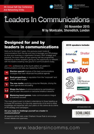 w w w.leadersincomms.com
4th Annual Half-Day Conference
And Networking Drinks
05 November 2015
M by Montcalm, Shoreditch, London
Designed for and by
leaders in communications
Sold out for the last 2 years, this exclusive event looks at
communications from the top and how to leverage your PR strategy
to drive your business or organisation forward. Both strategic and
practical, the event offers an eye-opening half-day programme,
followed by a drinks reception giving you the opportunity to network
with the leaders breaking new ground in communications today.
SPONSORED BY:
Join 100+ professionals at the fourth edition of Leaders In
Communications and take your leadership further:
	 Election special! Analysis of the best communications 		
	 strategies that have influenced the political agenda
	 Dual perspectives on reputation from the “corporate” and 	
	 “public” affairs angles
	 The new media: exploring consumer lifestyles, driving the 	
	 news agenda and storytelling
	 Shape the future of communications by participating in 		
	 peer-to-peer discussions or exclusive breakout sessions
	 Mastering board games: make communications integral 	
	 to business success
This must-attend event is limited in attendance to those heading up
in-house PR functions. It is the only opportunity of its kind to share
knowledge and expertise with your peers on the crème-de-la-crème
of PR strategy and campaigns.
Are you ready to challenge yourself as a leader in
communications?
All sessions will be held under Chatham House Rule to encourage
honest debate and openness.
JOIN OUR GROUP:
Leaders In Communications
(PRWeek)
FOLLOW US
@PRWeekEvents
#PRWLEADERS
2015 speakers include:
 