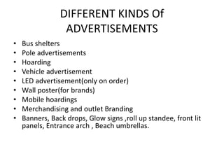 DIFFERENT KINDS Of
ADVERTISEMENTS
• Bus shelters
• Pole advertisements
• Hoarding
• Vehicle advertisement
• LED advertisement(only on order)
• Wall poster(for brands)
• Mobile hoardings
• Merchandising and outlet Branding
• Banners, Back drops, Glow signs ,roll up standee, front lit
panels, Entrance arch , Beach umbrellas.
 