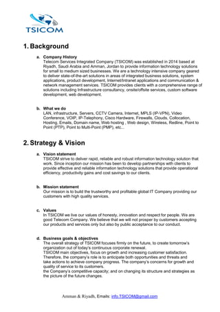 Amman & Riyadh, Emails: info.TSICOM@gmail.com
1. Background
a. Company History
Telecom Services Integrated Company (TSICOM) was established in 2014 based at
Riyadh, Saudi Arabia and Amman, Jordan to provide information technology solutions
for small to medium sized businesses. We are a technology intensive company geared
to deliver state-of-the-art solutions in areas of integrated business solutions, system
applications, product development, Internet/Intranet applications and communication &
network management services. TSICOM provides clients with a comprehensive range of
solutions including Infrastructure consultancy, onsite/offsite services, custom software
development, web development.
b. What we do
LAN, infrastructure, Servers, CCTV Camera, Internet, MPLS (IP-VPN), Video
Conference, VOIP, IP-Telephony, Cisco Hardware, Firewalls, Clouds, Collocation,
Hosting, Emails, Domain name, Web hosting , Web design, Wireless, Redline, Point to
Point (PTP), Point to Multi-Point (PMP), etc...
2. Strategy & Vision
a. Vision statement
TSICOM strive to deliver rapid, reliable and robust information technology solution that
work. Since inception our mission has been to develop partnerships with clients to
provide effective and reliable information technology solutions that provide operational
efficiency, productivity gains and cost savings to our clients.
b. Mission statement
Our mission is to build the trustworthy and profitable global IT Company providing our
customers with high quality services.
c. Values
In TSICOM we live our values of honesty, innovation and respect for people. We are
good Telecom Company. We believe that we will not prosper by customers accepting
our products and services only but also by public acceptance to our conduct.
d. Business goals & objectives
The overall strategy of TSICOM focuses firmly on the future, to create tomorrow’s
organization out of today’s continuous corporate renewal.
TSICOM main objectives, focus on growth and increasing customer satisfaction.
Therefore, the company’s role is to anticipate both opportunities and threats and
take actions to achieve company progress. The company’s concerns for growth and
quality of service to its customers.
the Company’s competitive capacity; and on changing its structure and strategies as
the picture of the future changes.
 