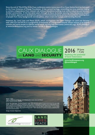 Since the end of WorldWar II,the Caux conference centre (www.caux.ch) at Caux,Switzerland,has belonged
to the Caux Initiatives of Change Foundation. It has a proud heritage, reconciling war-time enemies, helping
to achieve independence from colonial rule without bloodshed, building trust within industries and between
divided communities. In the last seven years, through its focus on human security, Caux has become known
for its holistic approach to development,peace and environmental issues,and as a humanitarian meeting place
of people from many backgrounds and disciplines, where trust and mutual understanding ﬂourish.
Initiatives for Land, Lives and Peace (ILLP), which co-organises the Caux Dialogue on Land and Security
with UNCCD and IUCN, is a programme of Initiatives of Change International, whose mission is to inspire,
connect and equip people to address world needs,starting with themselves (www.iofc.org). ILLP’s website is
at www.landlivespeace.org and its twitter handle is @cauxdialogue.
CAUX DIALOGUE
on LAND and SECURITY
www.landlivespeace.org
@cauxdialogue
Photo credits:
Caux — Initiatives of Change and Initiatives for Land, Lives and Peace:
Julian Theseira, James Nikitine.
(Except cover: Large picture – Terracing in Kenya © H. Liniger PROFO 2009 (Flickr Creative Commons). Small pictures from top and left
to right – Girl behind NATO wire © S. Modola/IRIN; Armed conﬂict © M. Perret/UN; Syrian village Treimsa in Hama province © AFP
Photo D. Leal Olivas 2012; AUSAID Africa Food Security 18 Uganda © K. Holt/AfricaPractice 2009; Indonesia © DFATD-MAECD/B. Aquin
2013; Smallholder farmers © CGIAR 2013; CGIAR, ClimateSmart Villages in SouthAsia (India) © V. Reddy (ViDocs) 2013; Rice terracing
Annapurna Nepal © E. Montfort 2008 (all these, except the ﬁrst two small ones, from Flickr Creative Commons). – Ornament ribbon
shows detail from Caux chateau ceiling, photo © H. Liniger 2014. – SDGs materials from http://www.un.org/sustainabledevelopment/
news/communications-material/.)
Design: Annette Gütgemann.
Realising the potential
of land restoration
2016 29 June
– 3 July
 