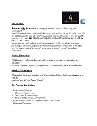 Our Profile-
Achiever’s@jobs.com is an emerging Human Resource Consulting firm ,
committed to
establish and maintain a positive difference to your staffing needs. We offer right jobs
for right candidates and fill client requirements on time. We focus to provide quality
manpower services. We at Achiever’s@jobs.com a Consultancy aim to satisfy
each of our client’s
requirements as well as help in building careers for a lifetime. Our focus is on
providing an exclusive, high quality permanent placement service, and in doing so,
meet the needs and satisfaction of our customers, namely our clients and our
candidates.
Vision Statement-
“To Be most preferable Business Consultancy services provider by our
valuable
customer by providing quality professional services through value enhancement”
Mission Statement –
“To provide the most capable and talented candidates to the employers and
quality
professional service to our clients”
Our Service Portfolio –
Recruitment Solutions
Prescreening interviews
Selections & recruitments
Psychometric tests, EQ profile etc.
Professional Resume writing service with cover letters.
Corporate Trainings.
 