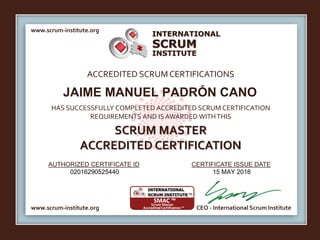 INTERNATIONAL
INSTITUTE
SCRUM
www.scrum-institute.org
www.scrum-institute.org CEO - International Scrum Institute
ACCREDITED SCRUMCERTIFICATIONS
HAS SUCCESSFULLY COMPLETED ACCREDITED SCRUM CERTIFICATION
REQUIREMENTS AND IS AWARDED WITHTHIS
SCRUM MASTER
ACCREDITED CERTIFICATION
AUTHORIZED CERTIFICATE ID CERTIFICATE ISSUE DATE
JAIME MANUEL PADRÓN CANO
02016290525440 15 MAY 2016
 