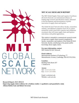 MIT	Global	Scale	Network	
MIT SCALE RESEARCH REPORT
The MIT Global Supply Chain and Logistics Excellence
(SCALE) Network is an international alliance of
leading-edge research and education centers, dedicated
to the development and dissemination of global
innovation in supply chain and logistics.
The Global SCALE Network allows faculty, researchers,
students, and affiliated companies from all six centers
around the world to pool their expertise and collaborate
on projects that will create supply chain and logistics
innovations with global applications.
This reprint is intended to communicate research results
of innovative supply chain research completed by
faculty, researchers, and students of the Global SCALE
Network, thereby contributing to the greater public
knowledge about supply chains.
For more information, contact
MIT Global SCALE Network
Postal Address:
Massachusetts Institute of Technology 77
Massachusetts Avenue, Cambridge, MA 02139 (USA)
Location:
Building E40, Room 267
1 Amherst St.
Access:
Tel: +1 617-253-5320
Fax: +1 617-253-4560
Email: scale@mit.edu
Website: scale.mit.edu
Research Report: ZLC-2014-11
Improving supply chain resilience for a fashion retailer: A qualitative and quantitative study
Alfonso Robles Guic and Robert Severson
 