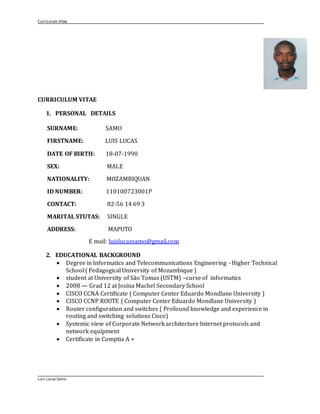 Curriculum Vitae
Luis Lucas Samo
CURRICULUM VITAE
1. PERSONAL DETAILS
SURNAME: SAMO
FIRSTNAME: LUIS LUCAS
DATE OF BIRTH: 18-07-1990
SEX: MALE
NATIONALITY: MOZAMBIQUAN
ID NUMBER: 110100723001P
CONTACT: 82-56 14 69 3
MARITAL STUTAS: SINGLE
ADDRESS: MAPUTO
E mail: luislucassamo@gmail.com
2. EDUCATIONAL BACKGROUND
 Degree in Informatics and Telecommunications Engineering - Higher Technical
School ( Pedagogical University of Mozambique )
 student at University of São Tomas (USTM) –curse of informatics
 2008 — Grad 12 at Josina Machel Secondary School
 CISCO CCNA Certificate ( Computer Center Eduardo Mondlane University )
 CISCO CCNP ROUTE ( Computer Center Eduardo Mondlane University )
 Router configuration and switches ( Profound knowledge and experience in
routing and switching solutions Cisco)
 Systemic view of Corporate Network architecture Internet protocols and
network equipment
 Certificate in Comptia A +
 