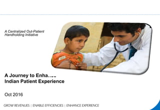 A Journey to Enhance
Indian Patient Experience
Oct 2016
GROW REVENUES | ENABLE EFFICIENCIES | ENHANCE EXPERIENCE
A Centralized Out-Patient
Handholding Initiative
 