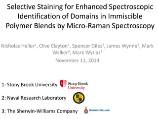 Selective Staining for Enhanced Spectroscopic
Identification of Domains in Immiscible
Polymer Blends by Micro-Raman Spectroscopy
Nicholas Heller1, Clive Clayton1, Spencer Giles2, James Wynne2, Mark
Walker3, Mark Wytiaz3
November 11, 2014
1: Stony Brook University
2: Naval Research Laboratory
3: The Sherwin-Williams Company
 