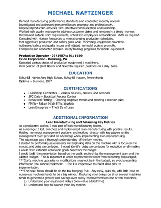 MICHAEL NAFTZINGER
Defined manufacturing performance standards and conducted monthly reviews.
Investigated and addressed personnel issues promptly and professionally.
Improved production activities with effective communication and leadership.
Worked with quality manager to address customer claims and remakes in a timely manner.
Determined suitable shift requirements, scheduled employees and additional shifts as required.
Consulted with Human Resources to meet changing production schedules.
Met aggressive production and safety goals while minimizing equipment downtime.
Addressed safety and quality issues and initiated remedial actions promptly.
Completed and conducted required safety training programs for mobile equipment.
Production Operator - 07/1987 to 01/1989
Exide Corporation - Hamburg, PA
Operated various pieces of production equipment / machinery.
Held position of plant floater and flexed to required positions on a daily basis.
EDUCATION
Schuylkill Haven Area High School, Schuylkill Haven, Pennsylvania
Diploma – Business, 1987
CERTIFICATIONS
 Leadership Certificates – Various courses, classes, and seminars
 SPC Data – Statistical Process Control
 Behavioral Plotting – Charting negative trends and creating a reaction plan
 FMEA – Failure Mode Effect Analysis
 Lean Enterprise – The 5 S’s of Lean
ADDITIONAL INFORMATION
Lean Manufacturing and Balancing Key Metrics
As a production worker, I was part of lean manufacturing teams.
As a manager, I led, coached, and implemented lean manufacturing with positive results.
Holding numerous management positions and working directly with key players on the
management team provided an advantage when implementing lean manufacturing.
The advantage was a thorough understanding of the key metrics.
I started by performing assessments and capturing data on the machine with a focus on the
contact and delay percentages. I would identify delay percentages for reduction or elimination.
I would then establish achievable goals based on the budget.
I would build the presentation based on the goals set forth by the management team and the
allotted budget. This is important in order to prevent the team from becoming discouraged.
***Costly machine upgrades or modifications may not be in the budget, so avoid presenting
information you cannot implement. I feel it is imperative to collect data prior to
implementation.
***The initial focus should be on the low hanging fruit. Any easy, quick fix, with little cost on
numerous machines tends to be a big winner. Reducing your delays on all or several machines
tends to generate a greater cost savings over costly improvements on one or two machines.
a) Understand your equipment delays (non-value added time)
b) Understand how to balance your key metrics
 