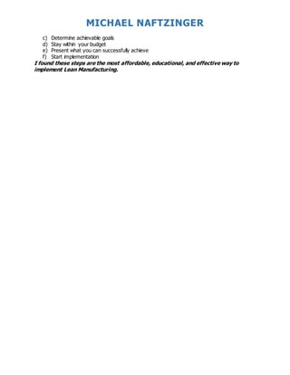 MICHAEL NAFTZINGER
c) Determine achievable goals
d) Stay within your budget
e) Present what you can successfully achieve
f) Start implementation
I found these steps are the most affordable, educational, and effective way to
implement Lean Manufacturing.
 