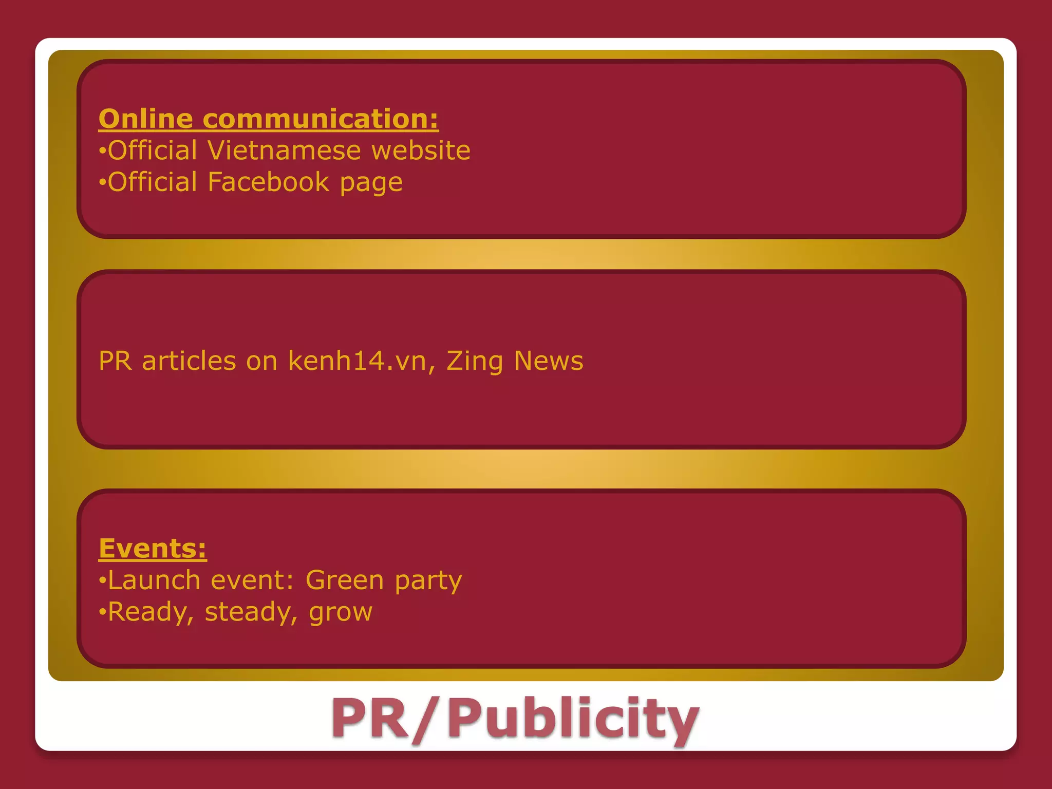 PR/Publicity
Online communication:
•Official Vietnamese website
•Official Facebook page
PR articles on kenh14.vn, Zing News
Events:
•Launch event: Green party
•Ready, steady, grow
 