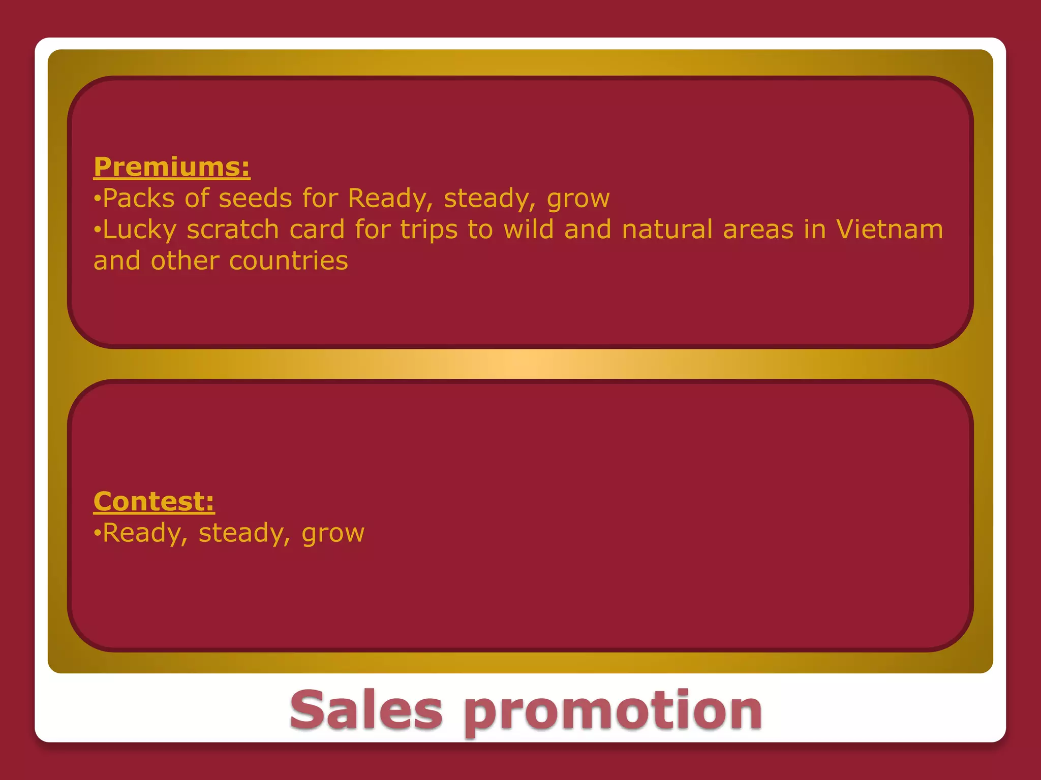 Sales promotion
Premiums:
•Packs of seeds for Ready, steady, grow
•Lucky scratch card for trips to wild and natural areas in Vietnam
and other countries
Contest:
•Ready, steady, grow
 