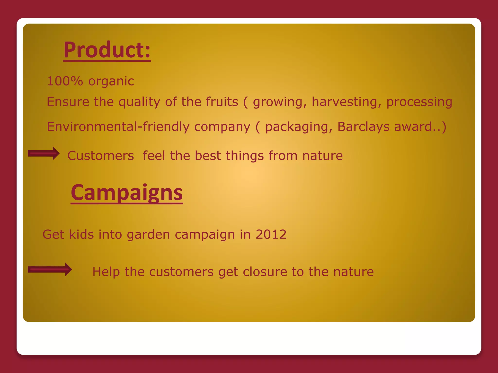 Product:
100% organic
Ensure the quality of the fruits ( growing, harvesting, processing
Environmental-friendly company ( packaging, Barclays award..)
Customers feel the best things from nature
Campaigns
Get kids into garden campaign in 2012
Help the customers get closure to the nature
 