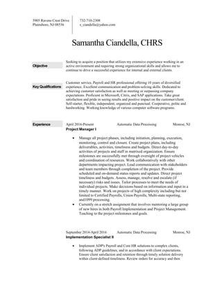 5905 Ravens Crest Drive
Plainsboro, NJ 08536
732-710-2308
s_ciandella@yahoo.com
Samantha Ciandella, CHRS
Objective
Seeking to acquire a position that utilizes my extensive experience working in an
active environment and requiring strong organizational skills and allows me to
continue to drive a successful experience for internal and external clients.
Key Qualifications
Customer service, Payroll and HR professional offering 10 years of diversified
experience. Excellent communication and problem-solving skills. Dedicated to
achieving customer satisfaction as well as meeting or surpassing company
expectations. Proficient in Microsoft, Citrix, and SAP applications. Take great
satisfaction and pride in seeing results and positive impact on the customer/client.
Self-starter, flexible, independent, organized and punctual. Cooperative, polite and
hardworking. Working knowledge of various computer software programs.
Experience April 2016-Present Automatic Data Processing Monroe, NJ
Project Manager I
• Manage all project phases, including initiation, planning, execution,
monitoring, control and closure. Create project plans, including
deliverables, activities, timeliness and budgets. Direct day-to-day
activities of projects and staff in matrixed organization. Ensure
milestones are successfully met through oversight of project vehicles
and coordination of resources. Work collaboratively with other
departments impacting project. Lead communication with stakeholders
and team members through completion of the project. Provide
scheduled and on-demand status reports and updates. Direct project
timeliness and budgets. Assess, manage, resolve and escalate (if
necessary) risks and issues. Tailor processes to meet the needs of
individual projects. Make decisions based on information and input in a
timely manner. Work on projects of high complexity including but not
limited to Certified Payrolls, Union Payrolls, Multi-state reporting,
and1099 processing.
• Currently on a stretch assignment that involves mentoring a large group
of new hires in both Payroll Implementation and Project Management.
Teaching to the project milestones and goals.
September 2014-April 2016 Automatic Data Processing Monroe, NJ
Implementation Specialist II
• Implement ADP's Payroll and Core HR solutions to complex clients,
following ADP guidelines, and in accordance with client expectations.
Ensure client satisfaction and retention through timely solution delivery
within client-defined timeliness. Review orders for accuracy and then
 