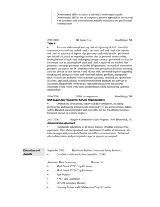 Demonstrated ability to achieve individual and company goals.
Demonstrated skill in use of computers, positive approach in interactions
with customers and team members, reliable attendance and professional
communicator.
2008-2010 TD Bank, N.A. Woodbridge, NJ
Teller II
• Received and counted working cash at beginning of shift ; identified
customers, validated and cashed checks; accepted cash and checks for deposit
and checked accuracy of deposit slip; processed cash withdrawals ; performed
specialized tasks such as preparing cashier's checks, personal money orders,
issuing traveler's checks and exchanging foreign currency; performed services for
customers such as ordering bank cards and checks; received and verified loan
payments, mortgage payments and utility bill payments; recorded all transactions
promptly, accurately and in compliance with bank procedures; balanced currency,
cash and checks in cash drawer at end of each shift; answered inquiries regarding
checking and savings accounts and other bank related products; attempted to
resolve issues and problems with customer's accounts; initiated and opened new
accounts; explained, advised on and promoted bank products and services to
customers; Responsible for the many important transactions that ensured
customers would return to the same establishment while maintaining customer
relationships.
2006-2008 Edible Arrangements Woodbridge, NJ
Shift Supervisor / Customer Service Representative
• Opened and closed store, supervised daily operations, including
prepping for and making arrangements, routing driver, answering phones, taking
orders. Handled accounts payable and receivable for the Woodbridge location.
Designed and set up window displays.
2005-2006 Rutgers Community Music Program New Brunswick, NJ
Administrative Assistant
• Handled the scheduling of all music lessons. Operated various office
equipment, filed, photocopied and mail distribution. Handled all incoming calls,
took messages and promoted effective interoffice communication. Performed
other related duties and participated in special projects as assigned.
Education and
Awards
September 2015 Healthcare Reform Center and Policy Institute
• Certified Healthcare Reform Specialist, CHRS
Automatic Data Processing Monroe, NJ
• MAS South FY’15 Top Performer
• MAS South FY’16 Top Performer
• Peer Mentor
• NPS Team Champion
• LEAD Committee Member
• Learning Partner and Collaboration Project Founder
 