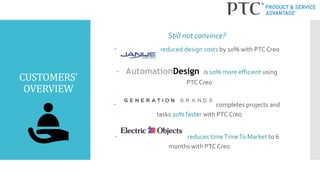 CUSTOMERS’
OVERVIEW
 reduced design costs by 10% with PTC Creo
 AutomationDesign is 10% more efficient using
PTC Creo
 completes projects and
tasks 20% faster with PTC Creo
 reduces timeTimeTo Market to 6
months with PTC Creo
Still not convince?
 