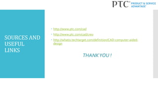 SOURCES AND
USEFUL
LINKS
 http://www.ptc.com/cad
 http://www.ptc.com/cad/creo
 http://whatis.techtarget.com/definition/CAD-computer-aided-
design
THANKYOU !
 