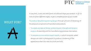 WHAT FOR?
It uses lines, circles and other forms to build and shape your product. In 3D to
look at it from different angles, to get a complete picture of your model
To produce detailed engineering designs through 3-D and 2-D drawings of
the physical components of manufactured products.
 To create conceptual design, product layout, strength and dynamic
analysis of assembly and the manufacturing processes themselves.
 To prepare environmental impact reports, in which computer-aided
designs are used in photographs to produce a rendering of the
appearance when the new structures are built.
 