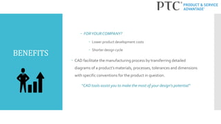 BENEFITS
 FORYOUR COMPANY?
 Lower product development costs
 Shorter design cycle
 CAD facilitate the manufacturing process by transferring detailed
diagrams of a product’s materials, processes, tolerances and dimensions
with specific conventions for the product in question.
“CAD tools assist you to make the most of your design's potential”
 