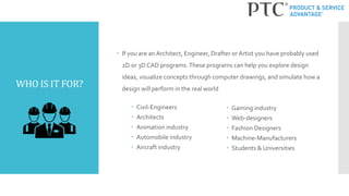 WHO IS IT FOR?
 If you are an Architect, Engineer, Drafter or Artist you have probably used
2D or 3D CAD programs.These programs can help you explore design
ideas, visualize concepts through computer drawings, and simulate how a
design will perform in the real world
 Civil-Engineers
 Architects
 Animation industry
 Automobile industry
 Aircraft industry
 Gaming industry
 Web-designers
 Fashion Designers
 Machine-Manufacturers
 Students & Universities
 