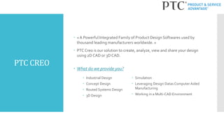 PTC CREO
 « A Powerful Integrated Family of Product Design Softwares used by
thousand leading manufacturers worldwide. »
 PTC Creo is our solution to create, analyze, view and share your design
using 2D CAD or 3D CAD.
 What do we provide you?
 Simulation
 Leveraging Design Datas Computer Aided
Manufacturing
 Working in a Multi-CAD Environment
 Industrial Design
 Concept Design
 Routed Systems Design
 3D Design
 