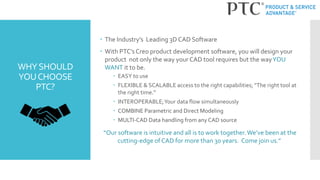 WHYSHOULD
YOUCHOOSE
PTC?
 The Industry’s Leading 3D CAD Software
 With PTC’s Creo product development software, you will design your
product not only the way your CAD tool requires but the wayYOU
WANT it to be.
 EASY to use
 FLEXIBLE & SCALABLE access to the right capabilities; “The right tool at
the right time.”
 INTEROPERABLE;Your data flow simultaneously
 COMBINE Parametric and Direct Modeling
 MULTI-CAD Data handling from any CAD source
“Our software is intuitive and all is to work together.We’ve been at the
cutting-edge of CAD for more than 30 years. Come join us.”
 
