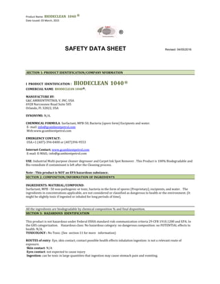 Product Name: BIODECLEAN 1040 ®
Date Issued: 03 March, 2015
®
SAFETY DATA SHEET Revised: 04/05/2016
.SECTION 1: PRODUCT IDENTIFICATION/COMPANY NFORMATION
I PRODUCT IDENTIFICATION : BIODECLEAN 1040®
COMERCIAL NAME: BIODECLEAN 1040®.
MANUFACTURE BY:
G&C AMBIENTPETROL V, INC. USA
6928 Narcoossee Road Suite 505
Orlando, Fl. 32822, USA
SYNONYMS: N/A.
CHEMMICAL FORMULA: Surfactant, MPB-50, Bacteria (spore form) Excipients and water.
E- mail: info@gcambientpetrol.com
Web:www.gcambientpetrol.com
EMERGENCY CONTACT:
USA.+1 (407)-394-0400 or (407)394-9553
Internet Contact; www.gcambientpetrol.com
E-mail: E-MAIL: info@gcambientpetrol.com
USE: Industrial Multi-purpose cleaner degreaser and Carpet Ink Spot Remover . This Product is 100% Biodegradable and
Bio remediate if contaminant is left after the Cleaning process.
Note : This product is NOT an EPA hazardous substance.
SECTION 2: COMPOSITION/INFORMATION OF INGREDIENTS
INGREDIENTS: MATERIAL/COMPOUND:
Surfactant, MPB - 50 non-pathogenic or toxic, bacteria in the form of spores (Proprietary), excipients, and water. The
ingredients in concentrations applicable, are not considered or classified as dangerous to health or the environment. (It
might be slightly toxic if ingested or inhaled for long periods of time),
All the ingredients are biodegradable by chemical composition % and final disposition.
SECTION 3: HAZARDOUS IDENTIFICATION
This product is not hazardous under Federal OSHA standard risk communication criteria 29 CFR 1910.1200 and EPA. In
the GHS categorization. Hazardous class: No hazardous category: no dangerous composition: no POTENTIAL effects to
health: N/A.
TOXICOLOGY : No Toxic. (See section 11 for more information)
ROUTES of entry: Eye, skin contact, contact possible health effects inhalation ingestion: is not a relevant route of
exposure.
Skin contact: N/A
Eyes contact: not expected to cause injury
Ingestion: can be toxic in large quantities that ingestion may cause stomach pain and vomiting.
 