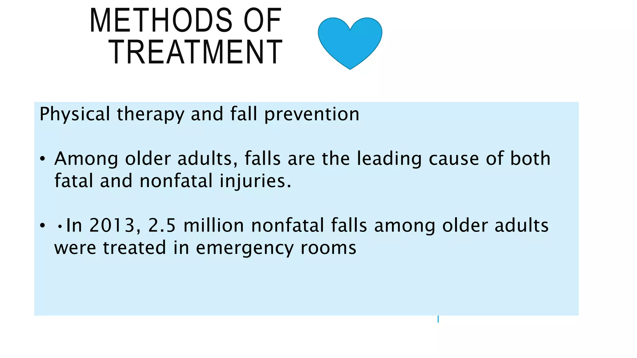 METHODS OF
TREATMENT
Physical therapy and fall prevention
• Among older adults, falls are the leading cause of both
fatal and nonfatal injuries.
• •In 2013, 2.5 million nonfatal falls among older adults
were treated in emergency rooms