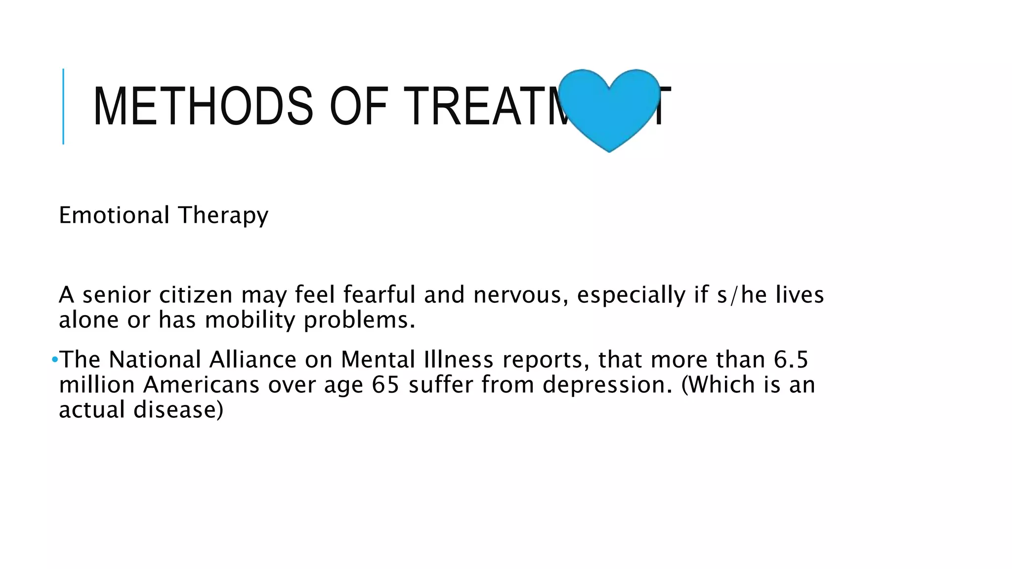 METHODS OF TREATMENT
Emotional Therapy
A senior citizen may feel fearful and nervous, especially if s/he lives
alone or has mobility problems.
•The National Alliance on Mental Illness reports, that more than 6.5
million Americans over age 65 suffer from depression. (Which is an
actual disease)