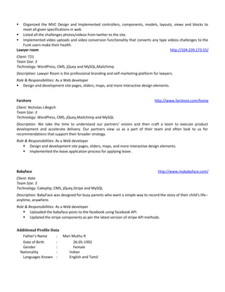  Organized the MVC Design and Implemented controllers, components, models, layouts, views and blocks to
meet all given specifications in web
 Listed all the challenges photos/videos from twitter to the site.
 Implemented video uploads and video conversion functionality that converts any type videos challenges to the
Funk users make their health.
Lawyer room http://104.239.173.55/
Client: T21
Team Size: 3
Technology: WordPress, CMS, jQuey and MySQL,Mailchimp
Description: Lawyer Room is the professional branding and self-marketing platform for lawyers.
Role & Responsibilities: As a Web developer
 Design and development site pages, sliders, maps, and more interactive design elements.
Farshore http://www.farshore.com/home
Client: Nicholas J.Begich
Team Size: 3
Technology: WordPress, CMS, jQuey,Mailchimp and MySQL
Description: We take the time to understand our partners’ visions and then craft a team to execute product
development and accelerate delivery. Our partners view us as a part of their team and often look to us for
recommendations that support their broader strategy.
Role & Responsibilities: As a Web developer
 Design and development site pages, sliders, maps, and more interactive design elements.
 Implemented the leave application process for applying leave .
Babyface http://www.mybabyface.com/
Client: Kate
Team Size: 3
Technology: Cakephp, CMS, jQuey,Stripe and MySQL
Description: BabyFace was designed for busy parents who want a simple way to record the story of their child's life--
anytime, anywhere.
Role & Responsibilities: As a Web developer
 Uploaded the babyface posts to the facebook using facebook API.
 Updated the stripe components as per the latest version of stripe API methods.
Additional Profile Data
Father’s Name : Mari Muthu R
Date of Birth : 26-05-1992
Gender : Female
Nationality : Indian
Languages Known : English and Tamil
 