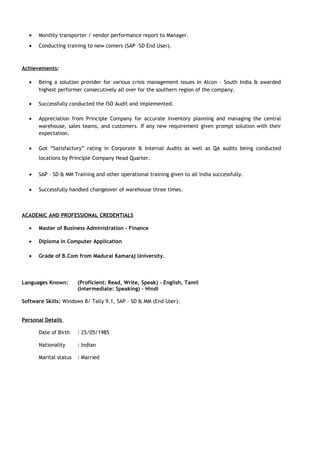 • Monthly transporter / vendor performance report to Manager.
• Conducting training to new comers (SAP –SD End User).
Achievements:
• Being a solution provider for various crisis management issues in Alcon – South India & awarded
highest performer consecutively all over for the southern region of the company.
• Successfully conducted the ISO Audit and implemented.
• Appreciation from Principle Company for accurate inventory planning and managing the central
warehouse, sales teams, and customers. If any new requirement given prompt solution with their
expectation.
• Got “Satisfactory” rating in Corporate & Internal Audits as well as QA audits being conducted
locations by Principle Company Head Quarter.
• SAP – SD & MM Training and other operational training given to all India successfully.
• Successfully handled changeover of warehouse three times.
ACADEMIC AND PROFESSIONAL CREDENTIALS
• Master of Business Administration - Finance
• Diploma in Computer Application
• Grade of B.Com from Madurai Kamaraj University.
Languages Known: (Proficient: Read, Write, Speak) - English, Tamil
(Intermediate: Speaking) – Hindi
Software Skills: Windows 8/ Tally 9.1, SAP – SD & MM (End User).
Personal Details
Date of Birth : 25/05/1985
Nationality : Indian
Marital status : Married
 