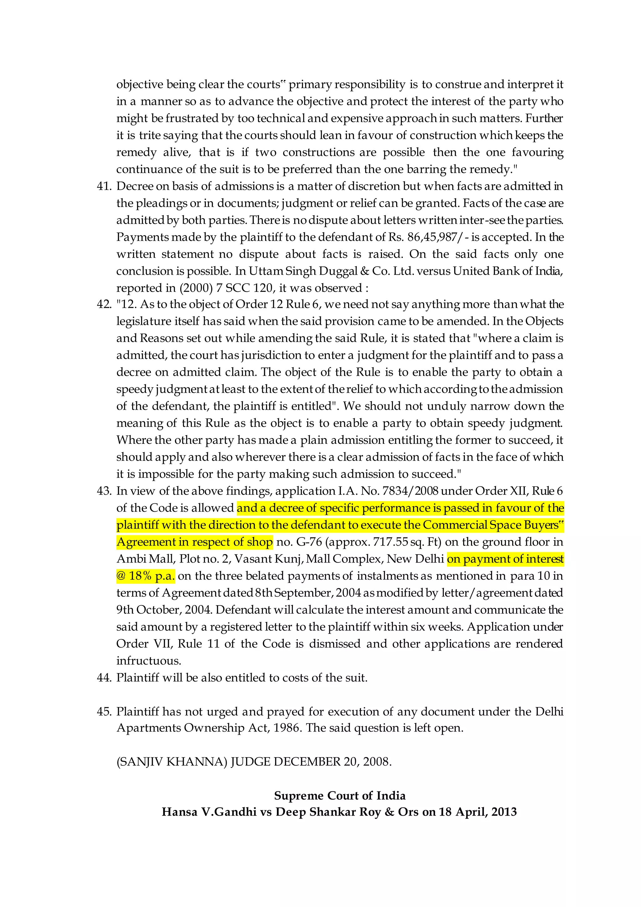 objective being clear the courts‟ primary responsibility is to construe and interpret it
in a manner so as to advance the objective and protect the interest of the party who
might be frustrated by too technical and expensive approach in such matters. Further
it is trite saying that the courts should lean in favour of construction which keeps the
remedy alive, that is if two constructions are possible then the one favouring
continuance of the suit is to be preferred than the one barring the remedy."
41. Decree on basis of admissions is a matter of discretion but when facts are admitted in
the pleadings or in documents; judgment or relief can be granted. Facts of the case are
admittedby both parties.Thereis nodispute about letters writteninter-seetheparties.
Payments made by the plaintiff to the defendant of Rs. 86,45,987/- is accepted. In the
written statement no dispute about facts is raised. On the said facts only one
conclusion is possible. In Uttam Singh Duggal & Co. Ltd.versus United Bank of India,
reported in (2000) 7 SCC 120, it was observed :
42. "12. As to the object of Order 12 Rule 6, we need not say anything more than what the
legislature itself has said when the said provision came to be amended. In the Objects
and Reasons set out while amending the said Rule, it is stated that "where a claim is
admitted, the court has jurisdiction to enter a judgment for the plaintiff and to pass a
decree on admitted claim. The object of the Rule is to enable the party to obtain a
speedy judgmentatleast to the extentof therelief to whichaccordingtotheadmission
of the defendant, the plaintiff is entitled". We should not unduly narrow down the
meaning of this Rule as the object is to enable a party to obtain speedy judgment.
Where the other party has made a plain admission entitling the former to succeed, it
should apply and also wherever there is a clear admission of facts in the face of which
it is impossible for the party making such admission to succeed."
43. In view of the above findings, application I.A. No. 7834/2008 under Order XII, Rule 6
of the Code is allowed and a decree of specific performance is passed in favour of the
plaintiff with the direction to the defendant to execute the Commercial Space Buyers‟
Agreement in respect of shop no. G-76 (approx. 717.55 sq. Ft) on the ground floor in
Ambi Mall, Plot no. 2, Vasant Kunj,Mall Complex, New Delhi on payment of interest
@ 18% p.a. on the three belated payments of instalments as mentioned in para 10 in
terms of Agreementdated8th September,2004 asmodifiedby letter/agreementdated
9th October, 2004. Defendant will calculate the interest amount and communicate the
said amount by a registered letter to the plaintiff within six weeks. Application under
Order VII, Rule 11 of the Code is dismissed and other applications are rendered
infructuous.
44. Plaintiff will be also entitled to costs of the suit.
45. Plaintiff has not urged and prayed for execution of any document under the Delhi
Apartments Ownership Act, 1986. The said question is left open.
(SANJIV KHANNA) JUDGE DECEMBER 20, 2008.
Supreme Court of India
Hansa V.Gandhi vs Deep Shankar Roy & Ors on 18 April, 2013
 